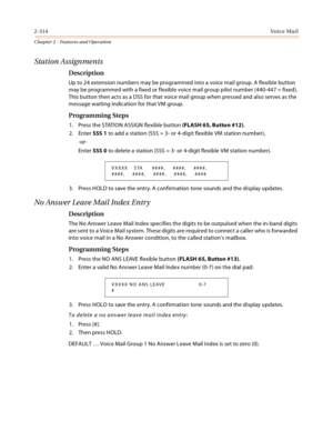 Page 3422-314Vo i c e Ma i l
Chapter 2 - Features and Operation
Station Assignments
Description
Up to 24 extension numbers may be programmed into a voice mail group. A flexible button 
may be programmed with a fixed or flexible voice mail group pilot number (440-447 = fixed). 
This button then acts as a DSS for that voice mail group when pressed and also serves as the 
message waiting indication for that VM group.
Programming Steps
1. Press the STATION ASSIGN flexible button (FLASH 65, Button #12).
2. Enter SSS...