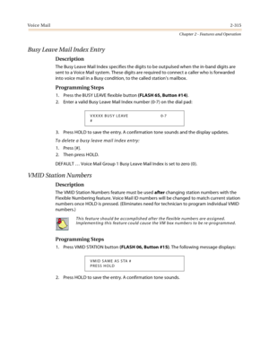 Page 343Voice Mail2-315
Chapter 2 - Features and Operation
Busy Leave Mail Index Entry
Description
The Busy Leave Mail Index specifies the digits to be outpulsed when the in-band digits are 
sent to a Voice Mail system. These digits are required to connect a caller who is forwarded 
into voice mail in a Busy condition, to the called station’s mailbox.
Programming Steps
1. Press the BUSY LEAVE flexible button (FLASH 65, Button #14).
2. Enter a valid Busy Leave Mail Index number (0-7) on the dial pad:
3. Press...