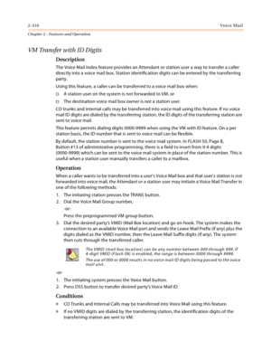 Page 3442-316Vo i c e Ma i l
Chapter 2 - Features and Operation
VM Transfer with ID Digits
Description
The Voice Mail Index feature provides an Attendant or station user a way to transfer a caller 
directly into a voice mail box. Station identification digits can be entered by the transferring 
party.
Using this feature, a caller can be transferred to a voice mail box when:
A station user on the system is not forwarded to VM, or
The destination voice mail box owner is not a station user.
CO trunks and internal...