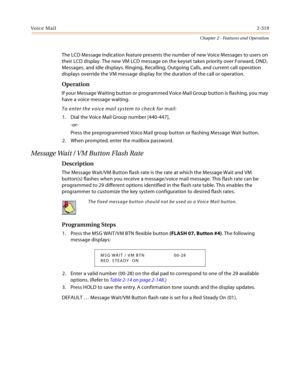 Page 347Voice Mail2-319
Chapter 2 - Features and Operation
The LCD Message Indication feature presents the number of new Voice Messages to users on 
their LCD display. The new VM LCD message on the keyset takes priority over Forward, DND, 
Messages, and idle displays. Ringing, Recalling, Outgoing Calls, and current call operation 
displays override the VM message display for the duration of the call or operation.
Operation
If your Message Waiting button or programmed Voice Mail Group button is flashing, you may...