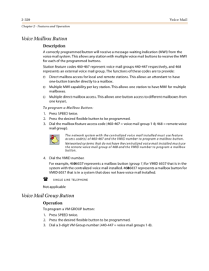 Page 3482-320Vo i c e Ma i l
Chapter 2 - Features and Operation
Voice Mailbox Button
Description
A correctly programmed button will receive a message-waiting indication (MWI) from the 
voice mail system. This allows any station with multiple voice mail buttons to receive the MWI 
for each of the programmed buttons.
Station feature codes 460-467 represent voice mail groups 440-447 respectively, and 468 
represents an external voice mail group. The functions of these codes are to provide:
Direct mailbox access...
