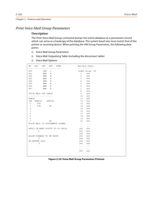 Page 3502-322Vo i c e Ma i l
Chapter 2 - Features and Operation
Print Voice Mail Group Parameters
Description
The Print Voice Mail Group command dumps the entire database as a permanent record 
which can serve as a hardcopy of the database. The system baud rate must match that of the 
printer or receiving device. When printing the VM Group Parameters, the following data 
prints:
Voice Mail Group Parameters
Voice Mail Outpulsing Table (including the disconnect table)
Voice Mail Options
Figure 2-23: Voice Mail...