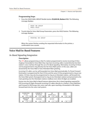 Page 351Voice Mail In-Band Features2-323
Chapter 2 - Features and Operation
Programming Steps
1. Press the VOICE MAIL GROUP flexible button (FLASH 85, Button #13). The following 
message displays:
2. To print data for Voice Mail Group Parameters, press the HOLD button. The following 
message displays:
When the system finishes sending the requested information to the printer, a 
confirmation tone sounds.
Voice Mail In-Band Features
In-Band Signaling Integration
Description
The XTS allows programming so that if a...