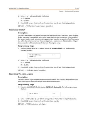 Page 353Voice Mail In-Band Features2-325
Chapter 2 - Features and Operation
2. Enter a 0 or 1 to Enable/Disable this feature.
[0] = Disabled
[1] = Enabled
3. Press HOLD to save the entry. A confirmation tone sounds and the display updates.
DEFAULT … VM Transfer/Forward feature is enabled.
Voice Mail Broker
Description
The Voice Mail Broker Calls feature modifies the operation of voice mail ports when disabled. 
Broker operation is unavailable when using supervised transfers to stations. When enabled, 
the...