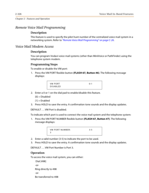 Page 3542-326Voice Mail In-Band Features
Chapter 2 - Features and Operation
Remote Voice Mail Programming
Description
This feature is used to specify the pilot hunt number of the centralized voice mail system in a 
networking system. Refer to “Remote Voice Mail Programming” on page C-26.
Voi ce  Ma il  Mo dem  Acc e ss
Description
You can program Vodavi voice mail systems (other than MiniVoice or PathFinder) using the 
telephone system modem.
Programming Steps
To enable or disable the VM port:
1. Press the VM...