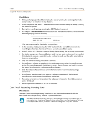 Page 3562-328 Vo ic e Ma il O n e- To u ch  Rec o rd i n g
Chapter 2 - Features and Operation
Conditions
» If the user hangs up without terminating the record function, the system performs the 
exit procedure as described in step 3 above.
» If the user presses the TRANS, CAMP ON, MSG, or FWD buttons during recording, pressing 
the button is ignored.
» During the recording setup, pressing the CONF button is ignored.
» If a VM port is not available when the station user wants to record, the user receives the...