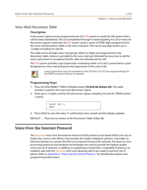 Page 359Voice Over the Internet Protocol 2-331
Chapter 2 - Features and Operation
Voice Mail Disconnect Table
Description
A disconnect signal can be programmed into the XTS system to notify the VM system that a 
call has been abandoned. This is accomplished through in-band signaling. If a CO or Intercom 
disconnect signal is detected, the XTS system sends a series of DTMF digits programmed in 
the voice mail disconnect table to the voice mail port. This can be any digit stream up to 
12 digits including [
] and...