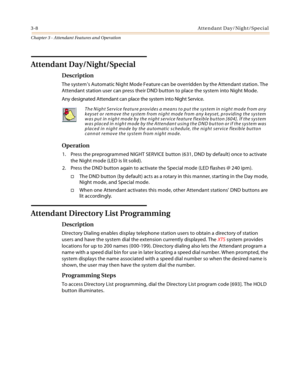 Page 3703-8Attendant Day/Night/Special
Chapter 3 - Attendant Features and Operation
Attendant Day/Night/Special
Description
The system’s Automatic Night Mode Feature can be overridden by the Attendant station. The 
Attendant station user can press their DND button to place the system into Night Mode.
Any designated Attendant can place the system into Night Service.
Operation
1. Press the preprogrammed NIGHT SERVICE button (631, DND by default) once to activate 
the Night mode (LED is lit solid).
2. Press the DND...