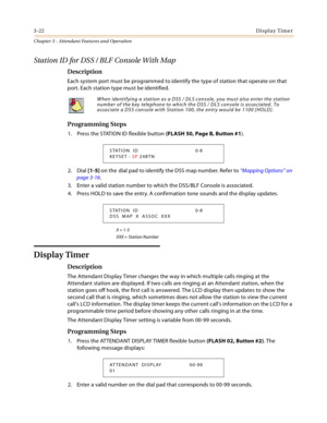 Page 3843-22Display Timer
Chapter 3 - Attendant Features and Operation
Station ID for DSS / BLF Console With Map
Description
Each system port must be programmed to identify the type of station that operate on that 
port. Each station type must be identified.
Programming Steps
1. Press the STATION ID flexible button (FLASH 50, Page B, Button #1).
2. Dial [1-5] on the  dial pad to identify the DSS map number. Refer to “Mapping Options” on 
page 3-16.
3. Enter a valid station number to which the DSS/BLF Console is...