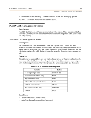 Page 385ICLID Call Management Tables 3-23
Chapter 3 - Attendant Features and Operation
3. Press HOLD to save the entry. A confirmation tone sounds and the display updates.
DEFAULT … Attendant Display Timer is set for 1 second.
ICLID Call Management Tables
Description
Two ICLID Call Management Tables are maintained in the system. These tables consist of an 
Answered Call Management Table and an Unanswered Call Management Table. Each have a 
100 entry capacity.
Answered Call Management Table
Description
The...