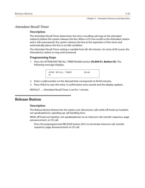 Page 387Release Button3-25
Chapter 3 - Attendant Features and Operation
Attendant Recall Timer
Description
The Attendant Recall Timer determines the time a recalling call rings at the attendant 
station(s) before the system releases the line. When a CO Line recalls to the Attendant station 
and is still unanswered, the system releases the line at the expiration of this timer and 
automatically places the line to an idle condition.
The Attendant Recall Timer setting is variable from 00–60 minutes. An entry of 00...