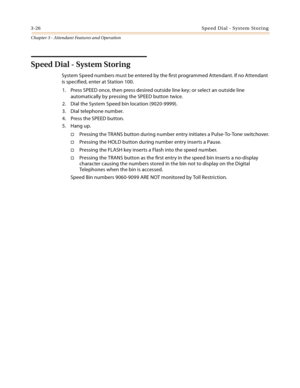 Page 3883-26Speed Dial - System Storing
Chapter 3 - Attendant Features and Operation
Speed Dial - System Storing
System Speed numbers must be entered by the first programmed Attendant. If no Attendant 
is specified, enter at Station 100.
1. Press SPEED once, then press desired outside line key; or select an outside line 
automatically by pressing the SPEED button twice.
2. Dial the System Speed bin location (9020-9999).
3. Dial telephone number.
4. Press the SPEED button.
5. Hang up.
Pressing the TRANS button...