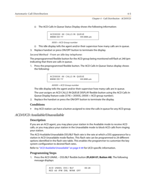 Page 393Automatic Call Distribution4-5
Chapter 4 - Call Distribution - ACD/UCD
The ACD Calls In Queue Status Display shows the following information:
XXXX = ACD Group number
This idle display tells the agent and/or their supervisor how many calls are in queue.
3. Replace handset or press ON/OFF button to terminate the display.
Second Method - From an idle key telephone:
The preprogrammed flexible button for the ACD group being monitored will flash at 240 ipm 
indicating that there are calls in queue.
1. Press...