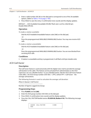 Page 3944-6Automatic Call Distribution
Chapter 4 - Call Distribution - ACD/UCD
2. Enter a valid number (00-28) on the dial pad to correspond to one of the 29 available 
options. (Refer to Table 2-14 on page 2-148.)
3. Press HOLD to save the entry. A confirmation tone sounds and the display updates.
DEFAULT … ACD Available/Unavailable DSS/BLF flash rate is set for a Red 60 ipm
Double Wink Off (04).
Operation
To make a station available:
Dial the ACD Available/Unavailable feature code [566] on the dial pad,
-or-...