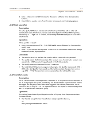 Page 395Automatic Call Distribution4-7
Chapter 4 - Call Distribution - ACD/UCD
5. Enter a valid number (0-999 minutes) for the desired call factor time. (0 disables this 
function.)
6. Press HOLD to save the entry. A confirmation tone sounds and the display updates.
ACD Call Qualifier
Description
The CALL QUALIFIER feature provides a means for an Agent on ACD calls to enter call 
identification codes. This feature provides up to three digits for the ACD SMDR reporting 
function. Up to 12 digits can be entered,...