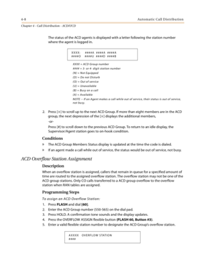 Page 3964-8Automatic Call Distribution
Chapter 4 - Call Distribution - ACD/UCD
The status of the ACD agents is displayed with a letter following the station number 
where the agent is logged in.
XXXX = ACD Group number
#### = 3- or 4- digit station number
(N) = Not Equipped
(D) = Do not Disturb
(O) = Out of service
(U) = Unavailable
(B) = Busy on a call
(A) = Available
NOTE -- If an Agent makes a call while out of service, their status is out of service, 
not busy.
2. Press [] to scroll up to the next ACD...