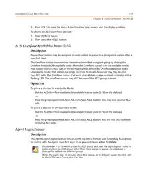 Page 397Automatic Call Distribution4-9
Chapter 4 - Call Distribution - ACD/UCD
6. Press HOLD to save the entry. A confirmation tone sounds and the display updates.
To delete an ACD Overflow Station:
1. Press [#] three times.
2. Then press the HOLD button.
ACD Overflow Available/Unavailable
Description
An overflow station may be assigned to route callers in queue to a designated station after a 
specified time.
The Overflow station may remove themselves from their assigned group by dialing the 
Overflow...