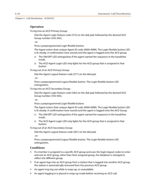 Page 3984-10Automatic Call Distribution
Chapter 4 - Call Distribution - ACD/UCD
Operation
To log into an ACD Primary Group:
Dial the Agent Login feature code [572] on the dial pad, followed by the desired ACD 
Group number (550-565),
-or-
Press a preprogrammed Login flexible button.
The Agent enters their unique Agent ID code (0000-9999). The Login flexible button LED 
is lit steady. A confirmation tone sounds and the agent is logged onto the ACD group.
The ON/OFF LED extinguishes if the agent started the...