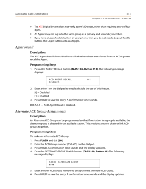 Page 399Automatic Call Distribution4-11
Chapter 4 - Call Distribution - ACD/UCD
» The XTS Digital System does not verify agent’s ID codes, other than requiring entry of four 
digits.
» An Agent may not log in to the same group as a primary and secondary member.
» If you have a Login flexible button on your phone, then you do not need a Logout flexible 
button. The Login button acts as a toggle.
Agent Recall
Description
The ACD Agent Recall allows/disallows calls that have been transferred from an ACD Agent to...