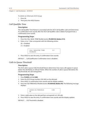 Page 4004-12Automatic Call Distribution
Chapter 4 - Call Distribution - ACD/UCD
To delete an Alternate ACD Group:
1. Press [#].
2. Then press the HOLD button.
Call Qualifier Tone
Description
The Call Qualifier Tone feature is associated with the ACD Call Qualifier code and determines 
if a confirmation tone sounds after the ACD Call Qualifier code is dialed. If programmed, a 
confirmation tone sounds.
Programming Steps
1. Press the CALL QUAL TONE flexible button (FLASH 05, Button #13).
2. Enter a 0 or 1 that...