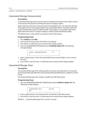Page 4024-14Automatic Call Distribution
Chapter 4 - Call Distribution - ACD/UCD
Guaranteed Message Announcement
Description
A Guaranteed Message announcement may be assigned to the group to force callers to listen 
to the announcement prior to entering the queue or ringing an agent.
Callers listening to this type of announcement may dial digits (up to 14) using their dial pad. 
These digits can then be compared against the Local Number/Name Translation Table and 
routed to destinations based on table overrides....