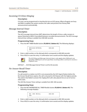 Page 403Automatic Call Distribution4-15
Chapter 4 - Call Distribution - ACD/UCD
Incoming CO Direct Ringing
Description
CO Lines can be programmed to ring directly into an ACD group. When all agents are busy 
and RAN is enabled, the system answers the caller and presents the Primary RAN 
announcement automatically.
Message Interval Timer
Description
The ACD message interval timer (MIT) determines the length of time a caller remains in 
queue (listening to MOH, if provided) between recorded announcements. The ACD...