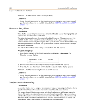 Page 4044-16Automatic Call Distribution
Chapter 4 - Call Distribution - ACD/UCD
DEFAULT … ACD No-Answer Timer is at 000 (disabled).
Conditions
» If your phone is taken out of service three times consecutively, the agent must manually 
put themselves back into an available status. (Refer to “ACD/UCD Available/Unavailable” 
on page 4-5.)
No-Answer Retr y Timer
Description
When the No-Answer Retry timer expires, a station that failed to answer the ringing ACD call 
is placed into an out-of-service (OOS) state.
The...