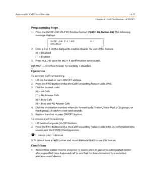 Page 405Automatic Call Distribution4-17
Chapter 4 - Call Distribution - ACD/UCD
Programming Steps
1. Press the OVERFLOW STA FWD flexible button (FLASH 06, Button #6). The following 
message displays:
2. Enter a 0 or 1 on the dial pad to enable/disable the use of this feature.
[0] = Disabled
[1] = Enabled
3. Press HOLD to save the entry. A confirmation tone sounds.
DEFAULT … Overflow Station Forwarding is disabled.
Operation
To activate Call Forwarding:
1. Lift the handset or press ON/OFF button.
2. Press the FWD...