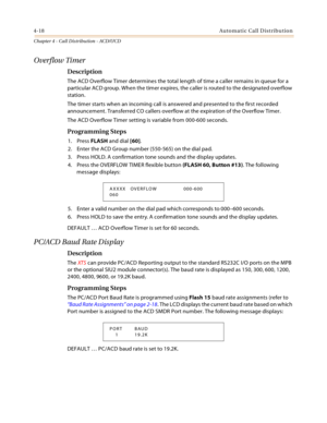 Page 4064-18Automatic Call Distribution
Chapter 4 - Call Distribution - ACD/UCD
Overflow Timer
Description
The ACD Overflow Timer determines the total length of time a caller remains in queue for a 
particular ACD group. When the timer expires, the caller is routed to the designated overflow 
station.
The timer starts when an incoming call is answered and presented to the first recorded 
announcement. Transferred CO callers overflow at the expiration of the Overflow Timer.
The ACD Overflow Timer setting is...