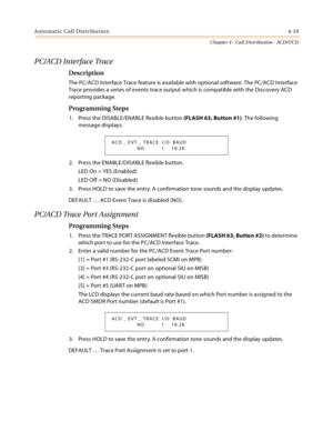 Page 407Automatic Call Distribution4-19
Chapter 4 - Call Distribution - ACD/UCD
PC/ACD Interface Trace
Description
The PC/ACD Interface Trace feature is available with optional software. The PC/ACD Interface 
Trace provides a series of events trace output which is compatible with the Discovery ACD 
reporting package.
Programming Steps
1. Press the DISABLE/ENABLE flexible button (FLASH 63, Button #1). The following 
message displays:
2. Press the ENABLE/DISABLE flexible button.
LED On = YES (Enabled)
LED Off = NO...