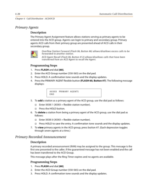 Page 4084-20Automatic Call Distribution
Chapter 4 - Call Distribution - ACD/UCD
Primary Agents
Description
The Primary Agent Assignment feature allows stations serving as primary agents to be 
entered into the ACD group. Agents can login to primary and secondary group. Primary 
agents ACD calls from their primary group are presented ahead of ACD calls in their 
secondary group. 
Programming Steps
1. Press FLASH and dial [60].
2. Enter the ACD Group number (550-565) on the dial pad.
3. Press HOLD. A confirmation...