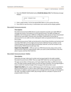 Page 409Automatic Call Distribution4-21
Chapter 4 - Call Distribution - ACD/UCD
4. Press the PRIMARY RAN flexible button (FLASH 60, Button #10). The following message 
displays:
5. Enter a valid number (1-8) for the desired RAN Table or a (#) to remove the entry.
6. Press HOLD to save the entry. A confirmation tone sounds and the display updates.
Recorded Announcements
Description
Recorded announcement (RAN) devices can be assigned to provide up to eight different 
messages per system, if all stations in an ACD...