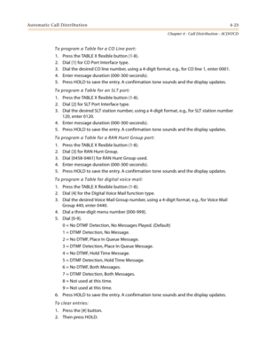 Page 411Automatic Call Distribution4-23
Chapter 4 - Call Distribution - ACD/UCD
To program a Table for a CO Line port:
1. Press the TABLE X flexible button (1-8).
2. Dial [1] for CO Port Interface type.
3. Dial the desired CO line number, using a 4-digit format, e.g., for CO line 1, enter 0001.
4. Enter message duration (000-300 seconds).
5. Press HOLD to save the entry. A confirmation tone sounds and the display updates.
To program a Table for an SLT port:
1. Press the TABLE X flexible button (1-8).
2. Dial [2]...