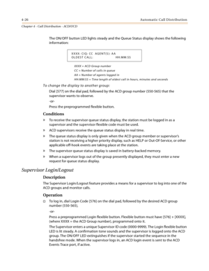 Page 4144-26Automatic Call Distribution
Chapter 4 - Call Distribution - ACD/UCD
The ON/OFF button LED lights steady and the Queue Status display shows the following 
information:
XXXX = ACD Group number
CC = Number of calls in queue
AA = Number of agents logged in
HH:MM:SS = Time length of oldest call in hours, minutes and seconds
To change the display to another group:
Dial [577] on the dial pad, followed by the ACD group number (550-565) that the 
supervisor wants to observe.
-or-
Press the preprogrammed...