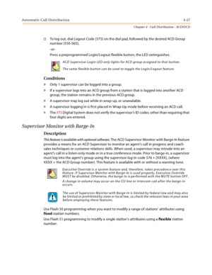 Page 415Automatic Call Distribution4-27
Chapter 4 - Call Distribution - ACD/UCD
To log out, dial Logout Code [575] on the dial pad, followed by the desired ACD Group 
number (550-565),
-or-
Press a preprogrammed Login/Logout flexible button, the LED extinguishes.
Conditions
» Only 1 supervisor can be logged into a group.
» If a supervisor logs into an ACD group from a station that is logged into another ACD 
group, the station remains in the previous ACD group.
» A supervisor may log out while in wrap-up, or...