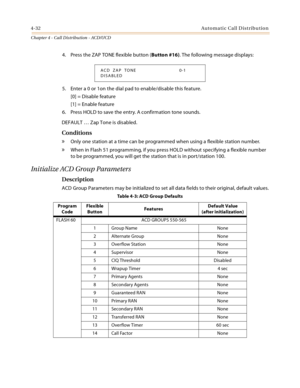 Page 4204-32Automatic Call Distribution
Chapter 4 - Call Distribution - ACD/UCD
4. Press the ZAP TONE flexible button (Button #16). The following message displays:
5. Enter a 0 or 1on the dial pad to enable/disable this feature.
[0] = Disable feature
[1] = Enable feature
6. Press HOLD to save the entry. A confirmation tone sounds.
DEFAULT … Zap Tone is disabled.
Conditions
» Only one station at a time can be programmed when using a flexible station number.
» When in Flash 51 programming, if you press HOLD...