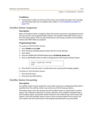 Page 425Uniform Call Distribution4-37
Chapter 4 - Call Distribution - ACD/UCD
Conditions
» If your phone is taken out of service three times consecutively, the agent must manually 
put themselves back into an available status. (Refer to “UCD Available/Unavailable” on 
page 4-44.)
Overflow Station Assignment
Description
When an Overflow Station is assigned, callers that remain in queue for a specified amount of 
time are routed to the assigned Overflow Station. The Overflow Station MAY NOT be one of 
the UCD...