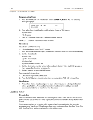 Page 4264-38Uniform Call Distribution
Chapter 4 - Call Distribution - ACD/UCD
Programming Steps
1. Press the OVERFLOW STA FWD flexible button (FLASH 06, Button #6). The following 
message displays:
2. Enter a 0 or 1 on the dial pad to enable/disable the use of this feature.
[0] = Disabled
[1] = Enabled
3. Press HOLD to save the entry. A confirmation tone sounds.
DEFAULT … Overflow Station Forward is disabled.
Operation
To activate Call Forwarding:
1. Lift the handset or press ON/OFF button.
2. Press the FWD...