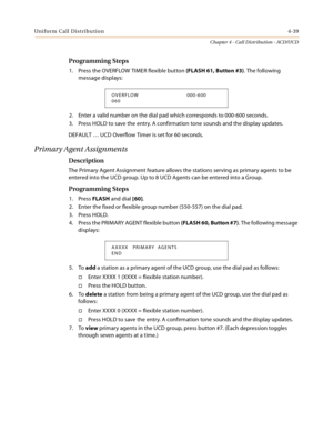 Page 427Uniform Call Distribution4-39
Chapter 4 - Call Distribution - ACD/UCD
Programming Steps
1. Press the OVERFLOW TIMER flexible button (FLASH 61, Button #3). The following 
message displays:
2. Enter a valid number on the dial pad which corresponds to 000-600 seconds.
3. Press HOLD to save the entry. A confirmation tone sounds and the display updates.
DEFAULT … UCD Overflow Timer is set for 60 seconds.
Primary Agent Assignments
Description
The Primary Agent Assignment feature allows the stations serving as...