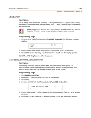 Page 431Uniform Call Distribution4-43
Chapter 4 - Call Distribution - ACD/UCD
Ring Timer
Description
The UCD Ring Timer determines how long a call rings into a busy UCD group before being 
presented to the first recorded announcement. The UCD Ring Timer setting is variable from 
000–300 seconds.
Programming Steps
1. Press the RING TIMER flexible button (FLASH 61, Button #1). The following message 
displays:
2. Enter a valid number on the dial pad which corresponds to 000-300 seconds.
3. Press HOLD to save the...