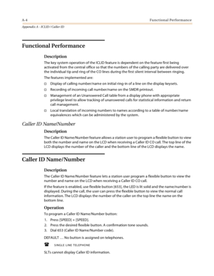 Page 440A-4Functional Performance
Appendix A - ICLID / Caller ID
Functional Performance
Description
The key system operation of the ICLID feature is dependent on the feature first being 
activated from the central office so that the numbers of the calling party are delivered over 
the individual tip and ring of the CO lines during the first silent interval between ringing.
The features implemented are:
Display of calling number/name on initial ring-in of a line on the display keysets.
Recording of incoming...