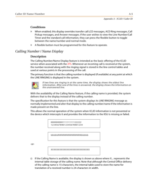 Page 441Caller ID Name/NumberA-5
Appendix A - ICLID / Caller ID
Conditions
» When enabled, this display overrides transfer call LCD messages, ACD Ring messages, Call 
Pickup messages, and Answer messages. If the user wishes to view the Line Number/Call 
Timer and the standard call information, they can press the flexible button to toggle 
between the name/number and normal mode.
» A flexible button must be programmed for this feature to operate.
Calling Number / Name Display
Description
The Calling Number/Name...