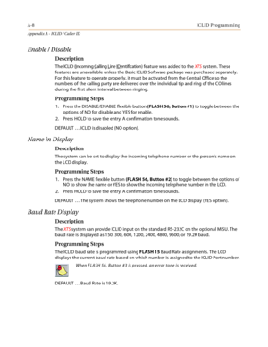 Page 444A-8ICLID Programming
Appendix A - ICLID / Caller ID
Enable / Disable
Description
The ICLID (Incoming Calling Line IDentification) feature was added to the XTS system. These 
features are unavailable unless the Basic ICLID Software package was purchased separately. 
For this feature to operate properly, it must be activated from the Central Office so the 
numbers of the calling party are delivered over the individual tip and ring of the CO lines 
during the first silent interval between ringing....