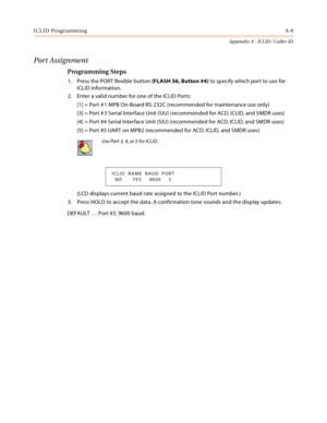 Page 445ICLID ProgrammingA-9
Appendix A - ICLID / Caller ID
Port Assignment
Programming Steps
1. Press the PORT flexible button (FLASH 56, Button #4) to specify which port to use for 
ICLID information.
2. Enter a valid number for one of the ICLID Ports:
[1] = Port # 1 MPB On-Board RS-232C (recommended for maintenance use only)
[3] = Port # 3 Serial Interface Unit (SIU) (recommended for ACD, ICLID, and SMDR uses)
[4] = Port #4 Serial Interface Unit (SIU) (recommended for ACD, ICLID, and SMDR uses)
[5] = Port #5...