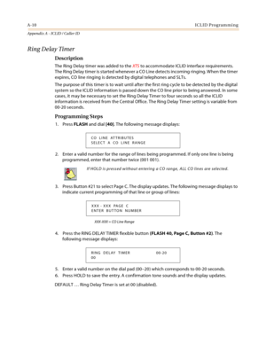 Page 446A-10ICLID Programming
Appendix A - ICLID / Caller ID
Ring Delay Timer
Description
The Ring Delay timer was added to the XTS to accommodate ICLID interface requirements. 
The Ring Delay timer is started whenever a CO Line detects incoming ringing. When the timer 
expires, CO line ringing is detected by digital telephones and SLTs.
The purpose of this timer is to wait until after the first ring cycle to be detected by the digital 
system so the ICLID information is passed down the CO line prior to being...