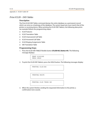 Page 448A-12ICLID Programming
Appendix A - ICLID / Caller ID
Print ICLID - DID Tables
Description
The Print ICLID-DID Tables command dumps the entire database as a permanent record 
which can serve as a hardcopy of the database. The system baud rate must match that of the 
printer or receiving device. When printing the ICLID-DID Table(s), the following data prints 
(an example follows the programming steps):
ICLID Features
ICLID Translation Table
ICLID Unanswered Call Table
ICLID Answered Call Table
ICLID...