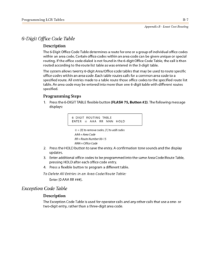 Page 467Programming LCR TablesB-7
Appendix B - Least Cost Routing
6-Digit Office Code Table
Description
The 6-Digit Office Code Table determines a route for one or a group of individual office codes 
within an area code. Certain office codes within an area code can be given unique or special 
routing. If the office code dialed is not found in the 6-digit Office Code Table, the call is then 
routed according to the route list table as was entered in the 3-digit table.
The system allows twenty 6-digit Area/Office...