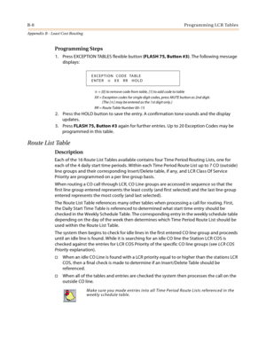 Page 468B-8Programming LCR Tables
Appendix B - Least Cost Routing
Programming Steps
1. Press EXCEPTION TABLES flexible button (FLASH 75, Button #3). The following message 
displays:
 = [0] to remove code from table, [1] to add code to table
XX = Exception codes for single digit codes, press MUTE button as 2nd digit. 
(The [
] may be entered as the 1st digit only.)
RR = Route Table Number 00–15
2. Press the HOLD button to save the entry. A confirmation tone sounds and the display 
updates.
3. Press FLASH 75,...