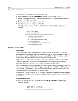 Page 470B-10Programming LCR Tables
Appendix B - Least Cost Routing
To enter data for a different time period route list:
1. Press program FLASH 75, Button #4 and enter all data (RR T GG DD L).
2. Repeat the above to program a new Route Number 00 to 15 or press a flexible button to 
program other LCR information.
3. To advance to the next entry, use Button #18.
4. To return to a previous entry, use Button #19.
When Call Cost feature is enabled in FLASH 05, Button #11, the following message 
displays.
RR = Route...