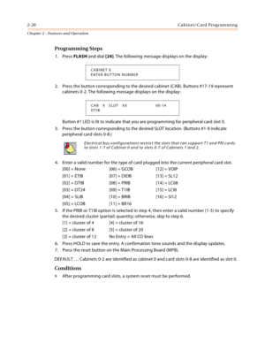 Page 482-20Cabinet/Card Programming
Chapter 2 - Features and Operation
Programming Steps
1. Press FLASH and dial [24]. The following message displays on the display:
2. Press the button corresponding to the desired cabinet (CAB). Buttons #17-19 represent 
cabinets 0-2. The following message displays on the display:
Button #1 LED is lit to indicate that you are programming for peripheral card slot 0.
3. Press the button corresponding to the desired SLOT location. (Buttons #1-9 indicate 
peripheral card slots...